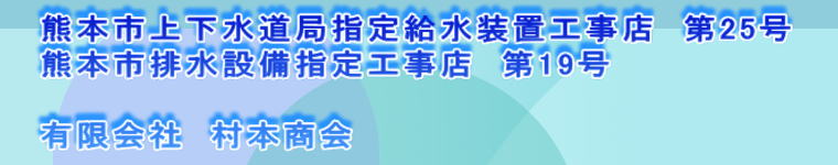 熊本市上下水道局指定給水装置工事店　第25号 熊本市排水設備指定工事店　第19号  有限会社　村本商会 